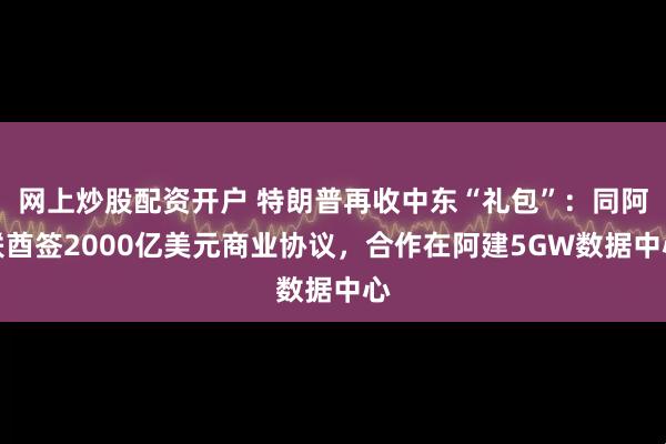 网上炒股配资开户 特朗普再收中东“礼包”：同阿联酋签2000亿美元商业协议，合作在阿建5GW数据中心