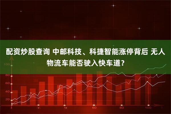 配资炒股查询 中邮科技、科捷智能涨停背后 无人物流车能否驶入快车道？
