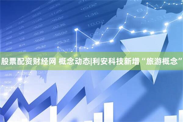 股票配资财经网 概念动态|利安科技新增“旅游概念”