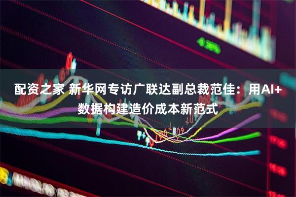 配资之家 新华网专访广联达副总裁范佳：用AI+数据构建造价成本新范式