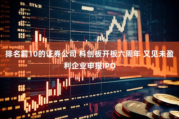 排名前10的证券公司 科创板开板六周年 又见未盈利企业申报IPO