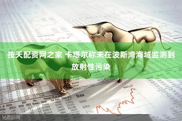 按天配资网之家 卡塔尔称未在波斯湾海域监测到放射性污染