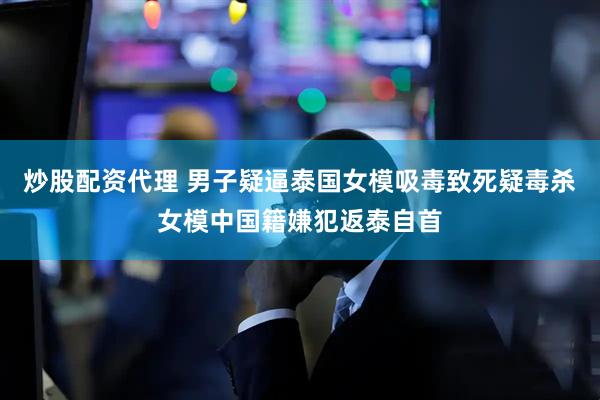 炒股配资代理 男子疑逼泰国女模吸毒致死疑毒杀女模中国籍嫌犯返泰自首