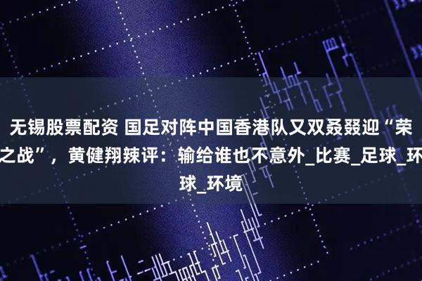 无锡股票配资 国足对阵中国香港队又双叒叕迎“荣誉之战”，黄健翔辣评：输给谁也不意外_比赛_足球_环境