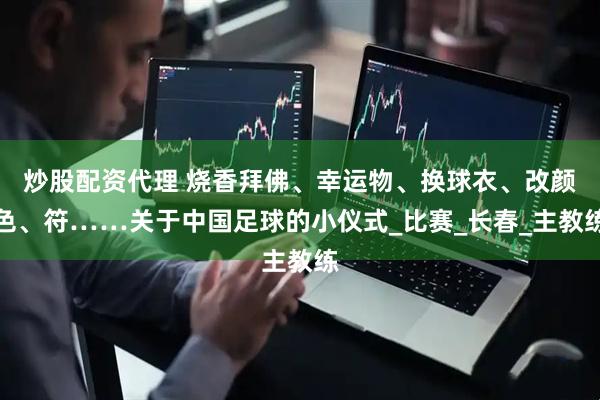 炒股配资代理 烧香拜佛、幸运物、换球衣、改颜色、符……关于中国足球的小仪式_比赛_长春_主教练