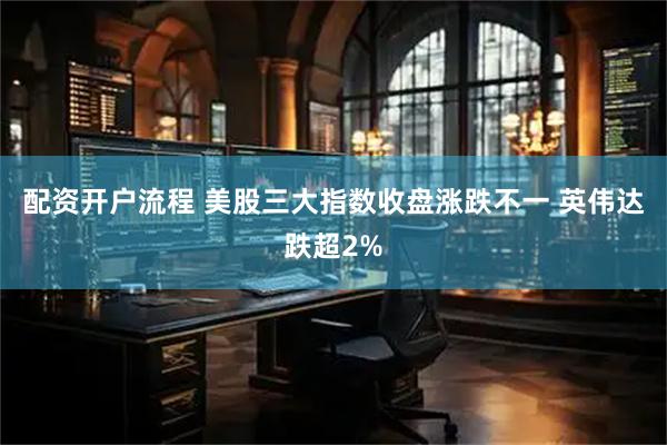 配资开户流程 美股三大指数收盘涨跌不一 英伟达跌超2%