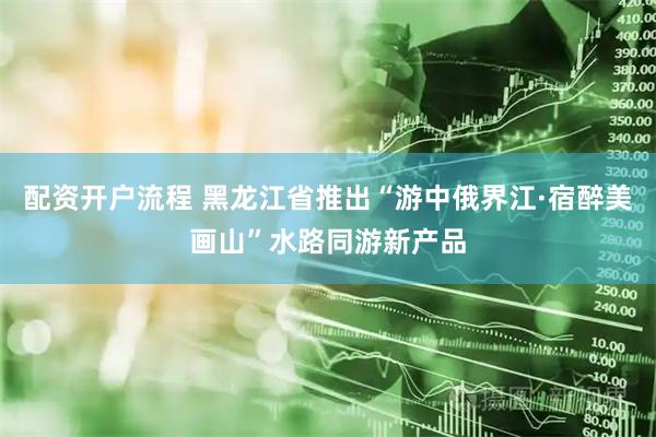 配资开户流程 黑龙江省推出“游中俄界江·宿醉美画山”水路同游新产品