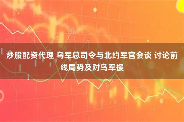 炒股配资代理 乌军总司令与北约军官会谈 讨论前线局势及对乌军援