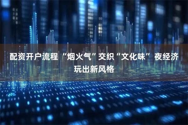 配资开户流程 “烟火气”交织“文化味” 夜经济玩出新风格