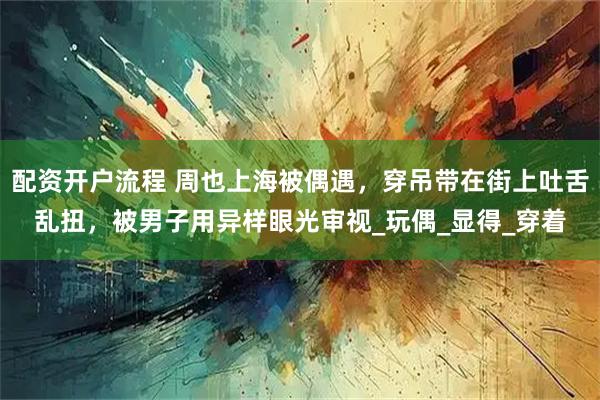 配资开户流程 周也上海被偶遇，穿吊带在街上吐舌乱扭，被男子用异样眼光审视_玩偶_显得_穿着