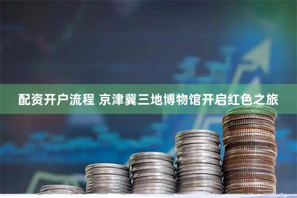 配资开户流程 京津冀三地博物馆开启红色之旅