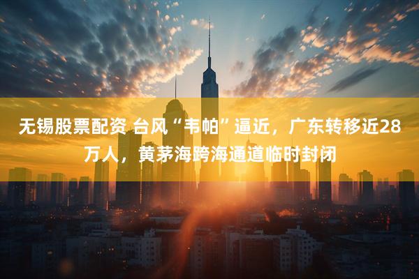 无锡股票配资 台风“韦帕”逼近，广东转移近28万人，黄茅海跨海通道临时封闭
