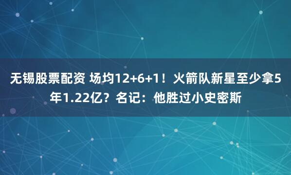 无锡股票配资 场均12+6+1！火箭队新星至少拿5年1.22亿？名记：他胜过小史密斯