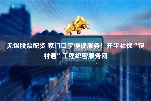 无锡股票配资 家门口享便捷服务！开平社保“镇村通”工程织密服务网