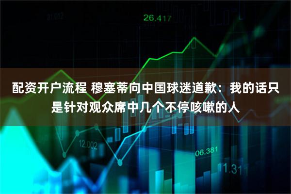 配资开户流程 穆塞蒂向中国球迷道歉：我的话只是针对观众席中几个不停咳嗽的人