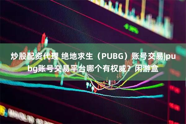 炒股配资代理 绝地求生（PUBG）账号交易|pubg账号交易平台哪个有权威？闲游盒